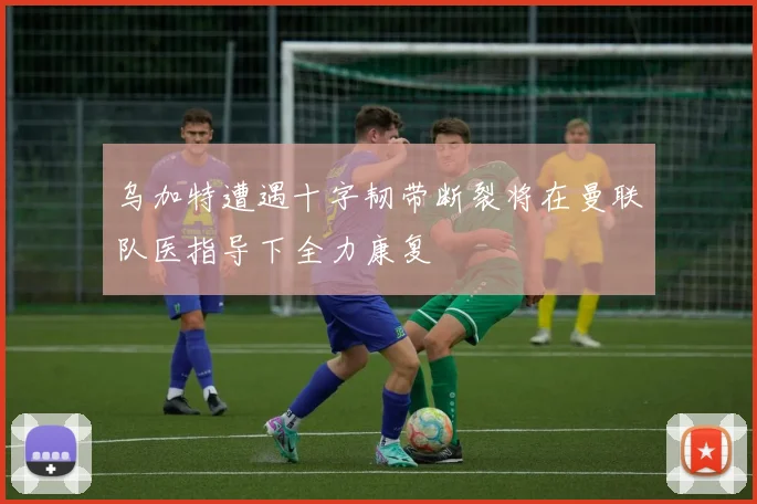 乌加特遭遇十字韧带断裂将在曼联队医指导下全力康复