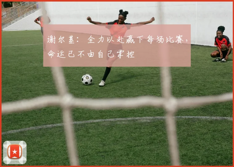谢尔基：全力以赴赢下每场比赛，命运已不由自己掌控