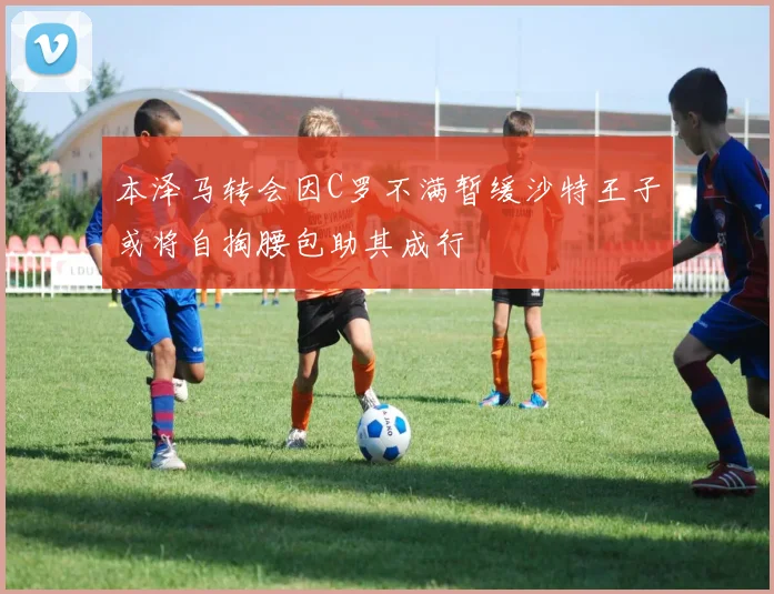 本泽马转会因C罗不满暂缓沙特王子或将自掏腰包助其成行