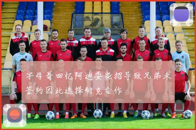 字母哥回忆阿迪耍花招导致兄弟未签约因此选择耐克合作