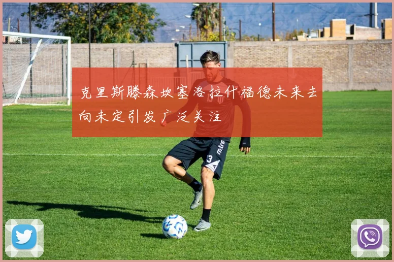 克里斯滕森坎塞洛拉什福德未来去向未定引发广泛关注