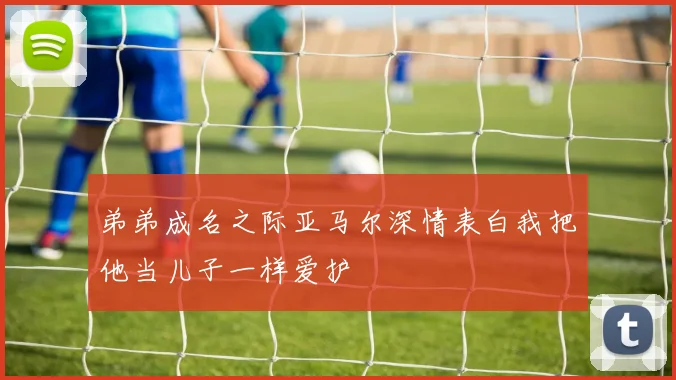 弟弟成名之际亚马尔深情表白我把他当儿子一样爱护