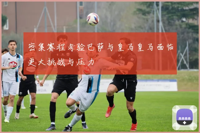 密集赛程考验巴萨与皇马皇马面临更大挑战与压力