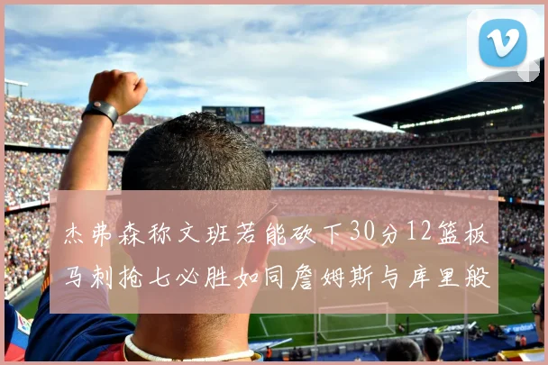 杰弗森称文班若能砍下30分12篮板马刺抢七必胜如同詹姆斯与库里般出色