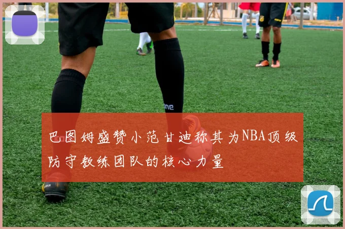 巴图姆盛赞小范甘迪称其为NBA顶级防守教练团队的核心力量