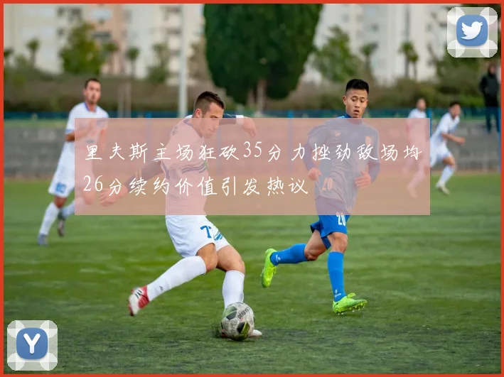 里夫斯主场狂砍35分力挫劲敌场均26分续约价值引发热议
