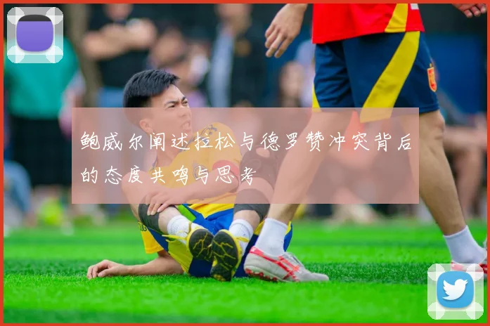 鲍威尔阐述拉松与德罗赞冲突背后的态度共鸣与思考