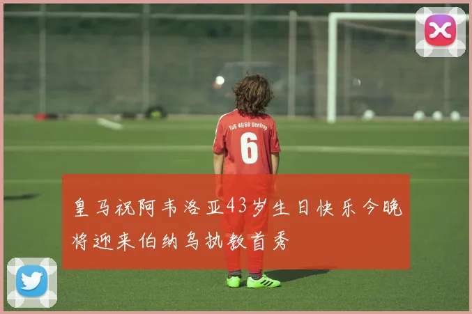 皇马祝阿韦洛亚43岁生日快乐今晚将迎来伯纳乌执教首秀