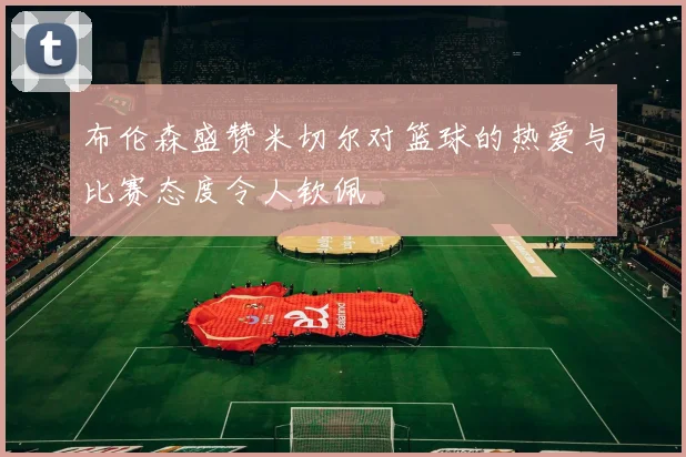 布伦森盛赞米切尔对篮球的热爱与比赛态度令人钦佩