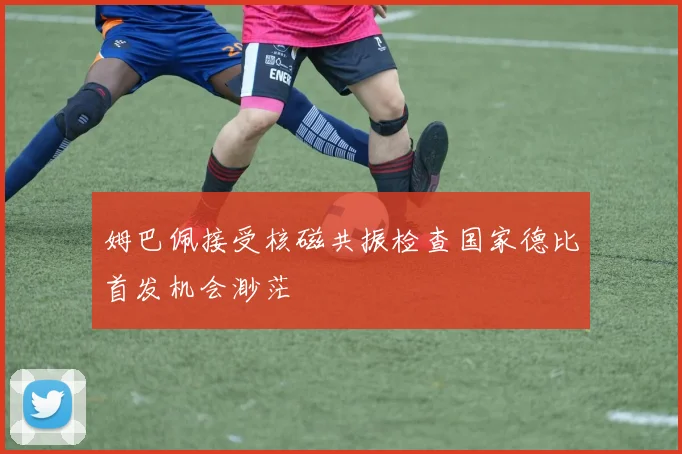 姆巴佩接受核磁共振检查国家德比首发机会渺茫