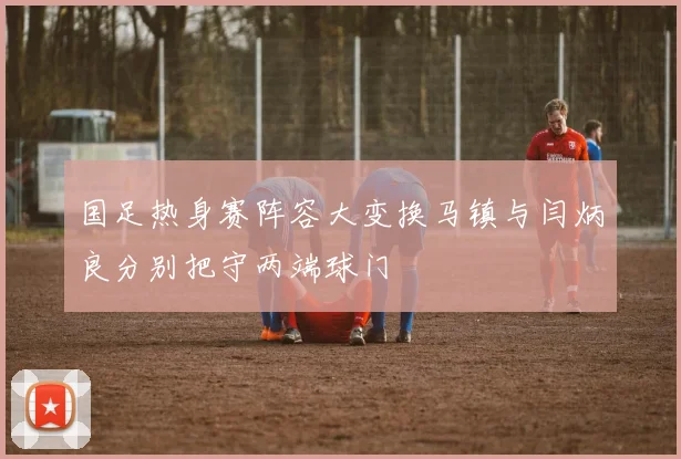 国足热身赛阵容大变换马镇与闫炳良分别把守两端球门