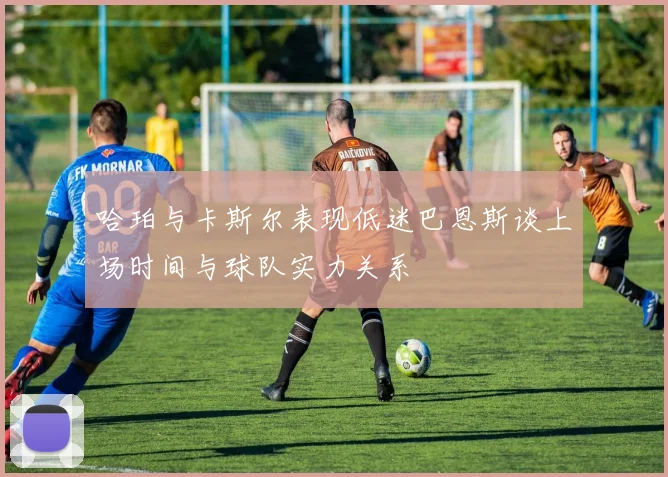 哈珀与卡斯尔表现低迷巴恩斯谈上场时间与球队实力关系