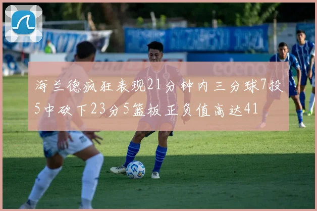 海兰德疯狂表现21分钟内三分球7投5中砍下23分5篮板正负值高达41