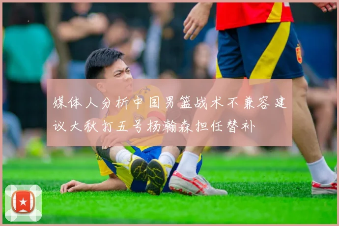 媒体人分析中国男篮战术不兼容建议大秋打五号杨瀚森担任替补