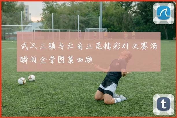 武汉三镇与云南玉昆精彩对决赛场瞬间全景图集回顾