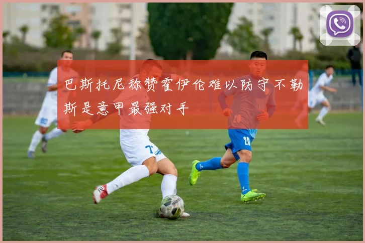 巴斯托尼称赞霍伊伦难以防守不勒斯是意甲最强对手