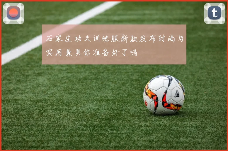 石家庄功夫训练服新款发布时尚与实用兼具你准备好了吗