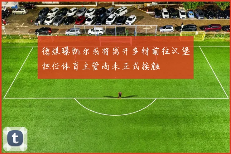 德媒曝凯尔或将离开多特前往汉堡担任体育主管尚未正式接触