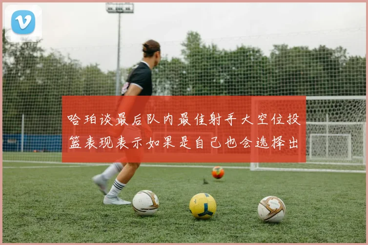 哈珀谈最后队内最佳射手大空位投篮表现表示如果是自己也会选择出手