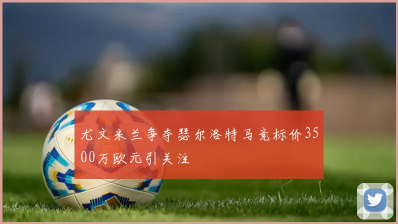 尤文米兰争夺瑟尔洛特马竞标价3500万欧元引关注